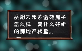 岳阳天邦紫金苑房子怎么样(有什么好听的房地产楼盘名字？)