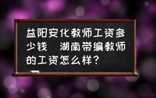 益阳安化教师工资多少钱(湖南带编教师的工资怎么样？)