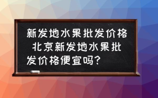 新发地水果批发价格 北京新发地水果批发价格便宜吗？