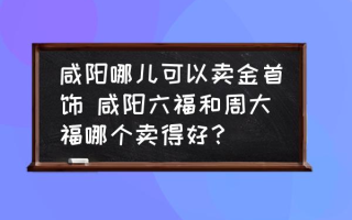 咸阳哪儿可以卖金首饰 咸阳六福和周大福哪个卖得好？