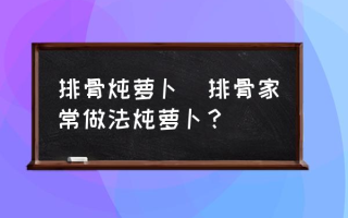 排骨炖萝卜(排骨家常做法炖萝卜？)