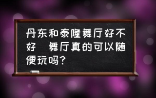 丹东和泰隆舞厅好不好(舞厅真的可以随便玩吗？)