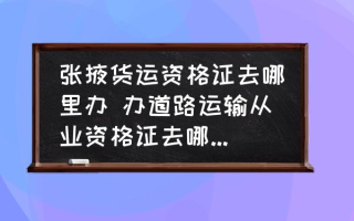 张掖货运资格证去哪里办 办道路运输从业资格证去哪个部门？