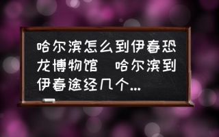 哈尔滨怎么到伊春恐龙博物馆(哈尔滨到伊春途经几个城市？)