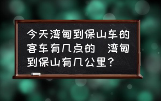 今天湾甸到保山车的客车有几点的(湾甸到保山有几公里？)