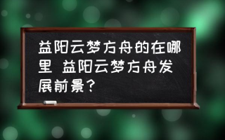 益阳云梦方舟的在哪里 益阳云梦方舟发展前景？