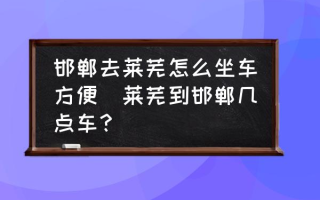 邯郸去莱芜怎么坐车方便(莱芜到邯郸几点车？)