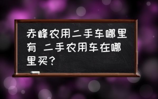 赤峰农用二手车哪里有 二手农用车在哪里买？