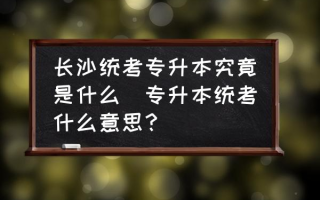 长沙统考专升本究竟是什么(专升本统考什么意思？)