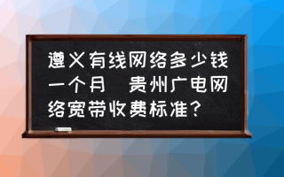 遵义有线网络多少钱一个月(贵州广电网络宽带收费标准？)