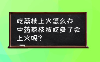 吃荔枝上火怎么办 中药荔枝核吃多了会上火吗？