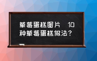 草莓蛋糕图片(10种草莓蛋糕做法？)