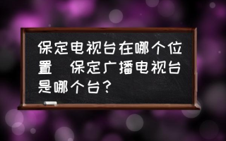 保定电视台在哪个位置(保定广播电视台是哪个台？)