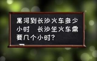 黑河到长沙火车多少小时(长沙坐火车需要几个小时？)