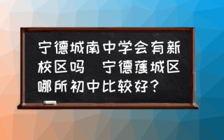 宁德城南中学会有新校区吗(宁德蕉城区哪所初中比较好？)