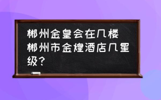 郴州金皇会在几楼 郴州市金煌酒店几星级？