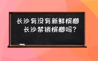 长沙有没有新鲜槟榔(长沙禁销槟榔吗？)