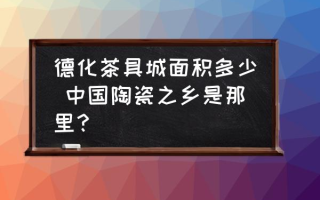 德化茶具城面积多少 中国陶瓷之乡是那里？