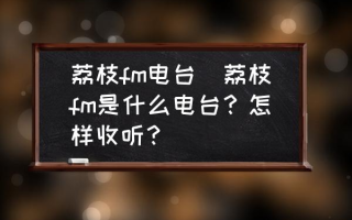 荔枝fm电台(荔枝fm是什么电台？怎样收听？)