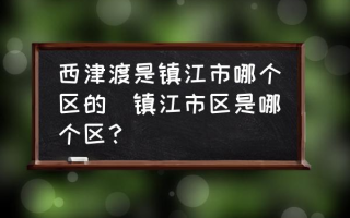 西津渡是镇江市哪个区的(镇江市区是哪个区？)