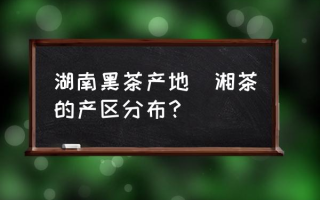 湖南黑茶产地(湘茶的产区分布？)