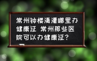 常州钟楼清潭哪里办健康证 常州那些医院可以办健康证？