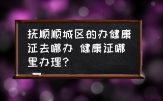 抚顺顺城区的办健康证去哪办 健康证哪里办理？