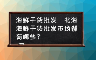 海鲜干货批发(北海海鲜干货批发市场都有哪些？)