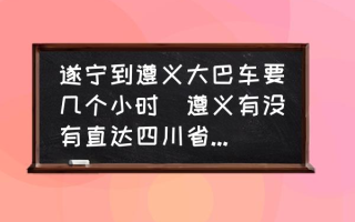 遂宁到遵义大巴车要几个小时(遵义有没有直达四川省安岳县的客车？)