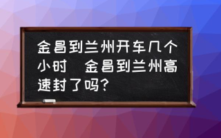 金昌到兰州开车几个小时(金昌到兰州高速封了吗？)