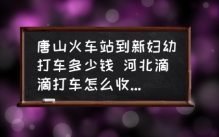 唐山火车站到新妇幼打车多少钱 河北滴滴打车怎么收费2022？