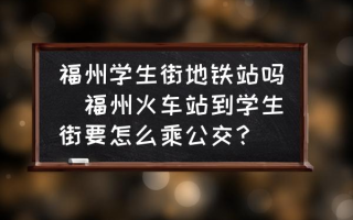 福州学生街地铁站吗(福州火车站到学生街要怎么乘公交？)