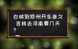 白城到郑州开车多久 吉林去河南要几天？