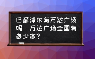 巴彦淖尔有万达广场吗(万达广场全国有多少家？)