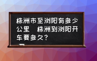 株洲市至浏阳有多少公里(株洲到浏阳开车要多久？)