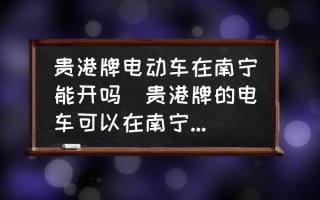 贵港牌电动车在南宁能开吗(贵港牌的电车可以在南宁开吗？)