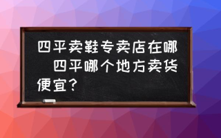 四平卖鞋专卖店在哪(四平哪个地方卖货便宜？)