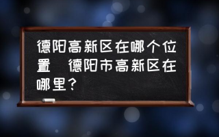 德阳高新区在哪个位置(德阳市高新区在哪里？)