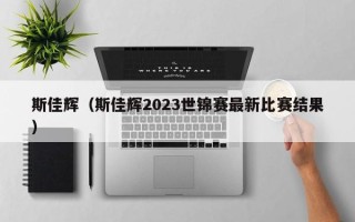 斯佳辉最新比赛结果（斯佳辉2023世锦赛最新比赛结果）