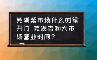 芜湖菜市场什么时候开门 芜湖吉和大市场营业时间？