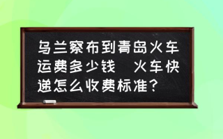 乌兰察布到青岛火车运费多少钱(火车快递怎么收费标准？)