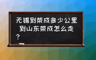 无锡到荣成多少公里 到山东荣成怎么走？