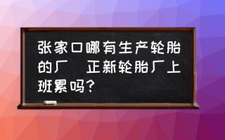 张家口哪有生产轮胎的厂(正新轮胎厂上班累吗？)