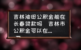 吉林油田公积金能在长春贷款吗(吉林市公积金可以在长春用么？)