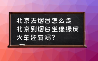 北京去烟台怎么走(北京到烟台坐缘绿皮火车还有吗？)