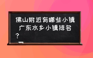 佛山附近有哪些小镇 广东水乡小镇排名？