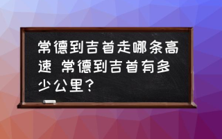 常德到吉首走哪条高速 常德到吉首有多少公里？