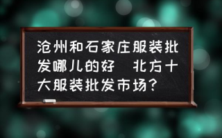 沧州和石家庄服装批发哪儿的好(北方十大服装批发市场？)