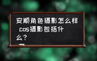 安顺角色摄影怎么样 cos摄影包括什么？