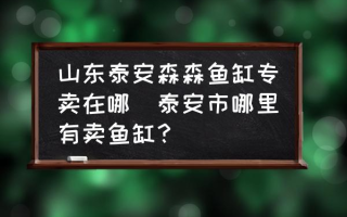 山东泰安森森鱼缸专卖在哪(泰安市哪里有卖鱼缸？)